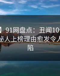 【爆料】91网盘点：丑闻10个惊人真相，神秘人上榜理由愈发令人瞬间沦陷