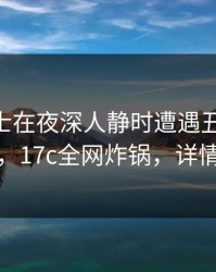 业内人士在夜深人静时遭遇丑闻 情绪失控，17c全网炸锅，详情揭秘