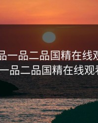 国精产品一品二品国精在线观看，国精产品一品二品国精在线观看_亚洲
