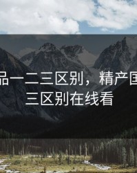 精产国品一二三区别，精产国品一二三区别在线看