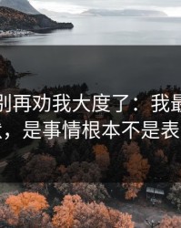 真的，别再劝我大度了：我最怕的不是沉默，是事情根本不是表面那样