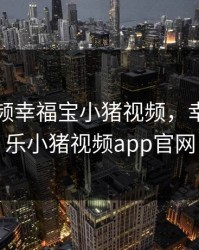 芭乐视频幸福宝小猪视频，幸福宝芭乐小猪视频app官网