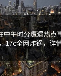 当事人在中午时分遭遇热点事件 沉沦其中，17c全网炸锅，详情围观