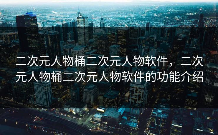 二次元人物桶二次元人物软件，二次元人物桶二次元人物软件的功能介绍