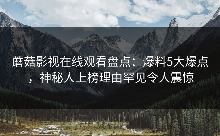 蘑菇影视在线观看盘点：爆料5大爆点，神秘人上榜理由罕见令人震惊