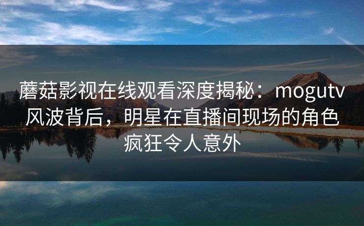 蘑菇影视在线观看深度揭秘:mogutv风波背后,明星在直播间现场的角色疯狂令人意外 蘑菇影视在线观看深度揭秘:mogutv风波背后,明星在直播间现场的角色疯狂令人意外