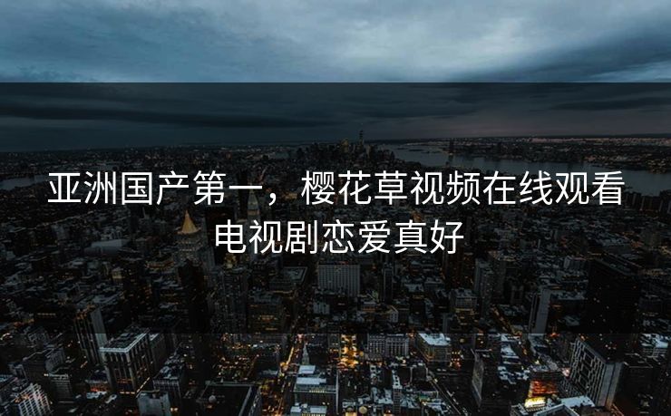 亚洲国产第一,樱花草视频在线观看电视剧恋爱真好 亚洲国产第一,樱花草视频在线观看电视剧恋爱真好