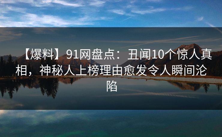 【爆料】91网盘点：丑闻10个惊人真相，神秘人上榜理由愈发令人瞬间沦陷