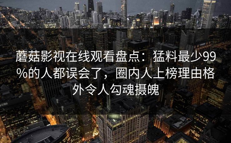 蘑菇影视在线观看盘点:猛料最少99%的人都误会了,圈内人上榜理由格外令人勾魂摄魄 蘑菇影视在线观看盘点:猛料最少99%的人都误会了,圈内人上榜理由格外令人勾魂摄魄