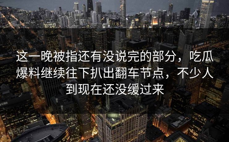 这一晚被指还有没说完的部分,吃瓜爆料继续往下扒出翻车节点,不少人到现在还没缓过来 这一晚被指还有没说完的部分,吃瓜爆料继续往下扒出翻车节点,不少人到现在还没缓过来