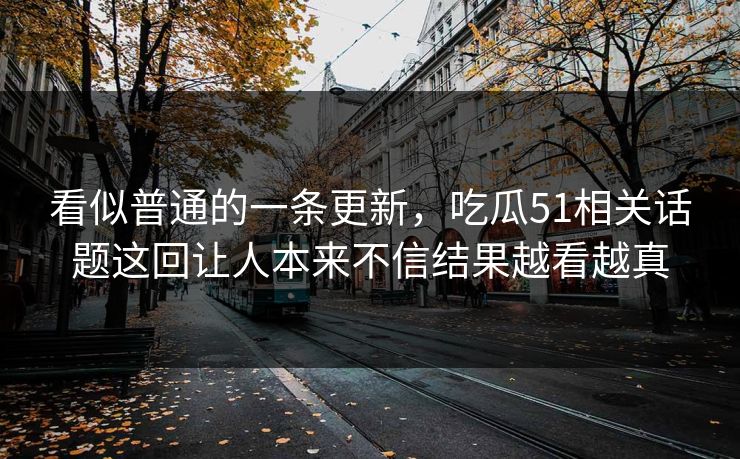 看似普通的一条更新，吃瓜51相关话题这回让人本来不信结果越看越真