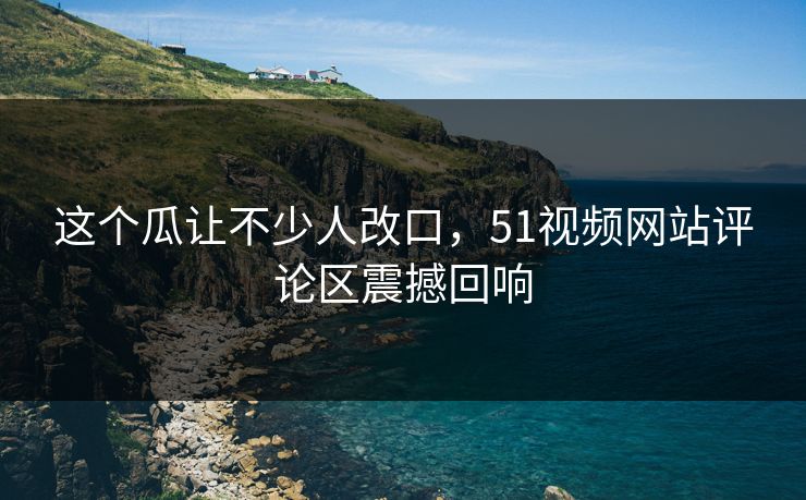 这个瓜让不少人改口,51视频网站评论区震撼回响 这个瓜让不少人改口,51视频网站评论区震撼回响