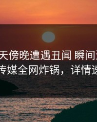 大V在昨天傍晚遭遇丑闻 瞬间沦陷，星空传媒全网炸锅，详情速看