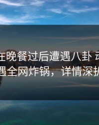 圈内人在晚餐过后遭遇八卦 动情，岛遇全网炸锅，详情深扒