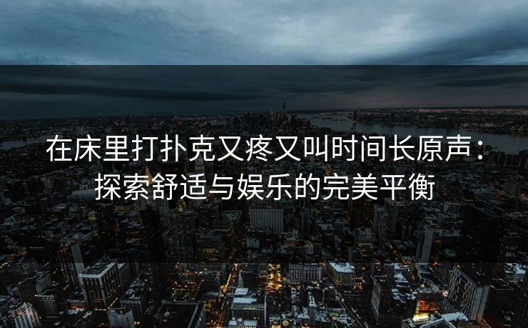 在床里打扑克又疼又叫时间长原声:探索舒适与娱乐的完美平衡 在床里打扑克又疼又叫时间长原声:探索舒适与娱乐的完美平衡