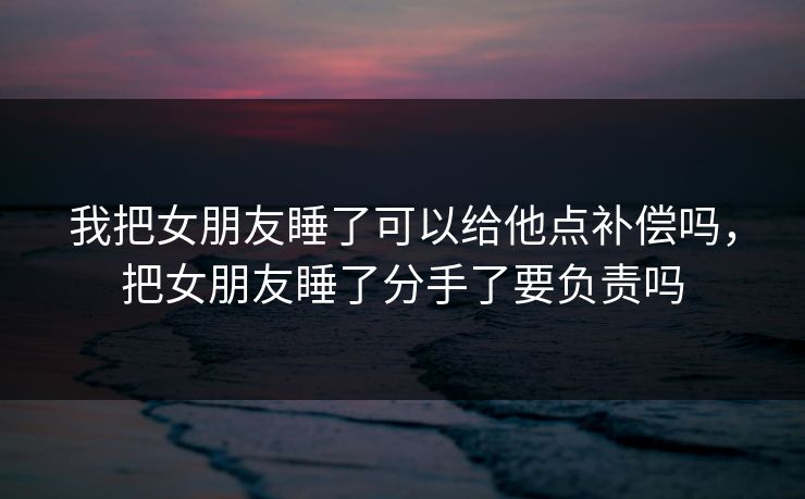 我把女朋友睡了可以给他点补偿吗，把女朋友睡了分手了要负责吗