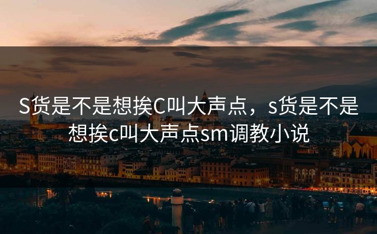 S货是不是想挨C叫大声点，s货是不是想挨c叫大声点sm调教小说