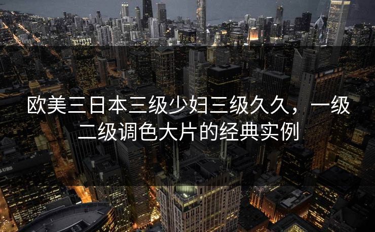 欧美三日本三级少妇三级久久,一级二级调色大片的经典实例 欧美三日本三级少妇三级久久,一级二级调色大片的经典实例