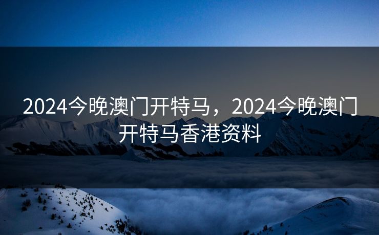 2024今晚澳门开特马,2024今晚澳门开特马香港资料 2024今晚澳门开特马,2024今晚澳门开特马香港资料
