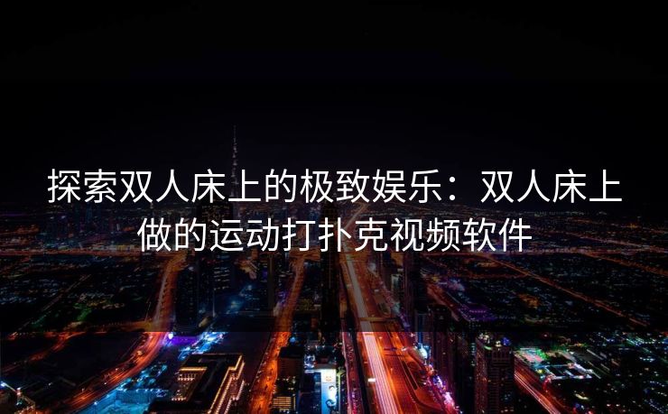 探索双人床上的极致娱乐:双人床上做的运动打扑克视频软件 探索双人床上的极致娱乐:双人床上做的运动打扑克视频软件