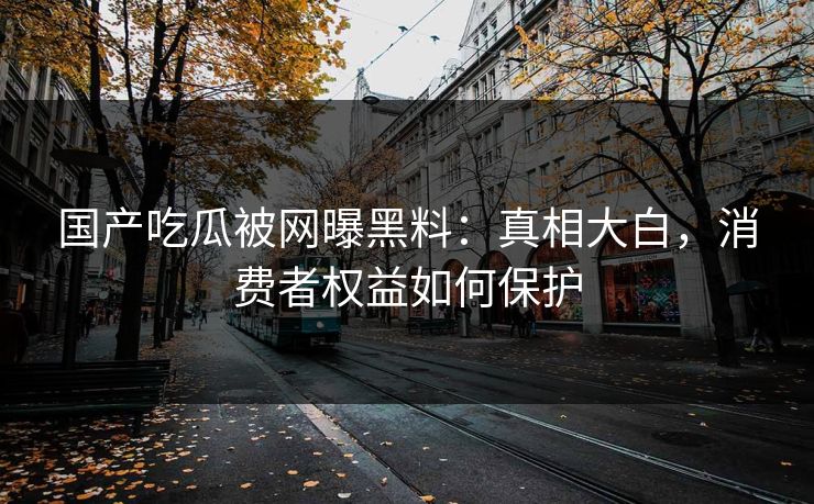 国产吃瓜被网曝黑料：真相大白，消费者权益如何保护