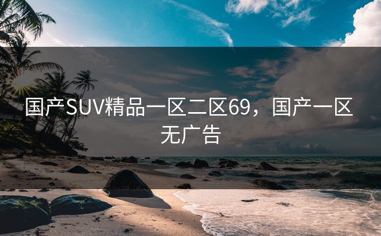 国产SUV精品一区二区69,国产一区 无广告 国产SUV精品一区二区69,国产一区 无广告