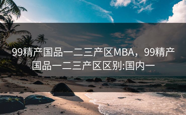 99精产国品一二三产区MBA，99精产国品一二三产区区别:国内一