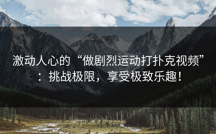 激动人心的“做剧烈运动打扑克视频”：挑战极限，享受极致乐趣！