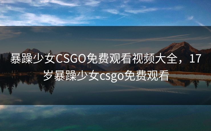 暴躁少女CSGO免费观看视频大全，17岁暴躁少女csgo免费观看