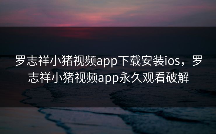 罗志祥小猪视频app下载安装ios，罗志祥小猪视频app永久观看破解