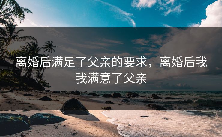 离婚后满足了父亲的要求，离婚后我我满意了父亲