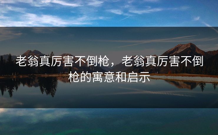 老翁真厉害不倒枪,老翁真厉害不倒枪的寓意和启示 老翁真厉害不倒枪,老翁真厉害不倒枪的寓意和启示