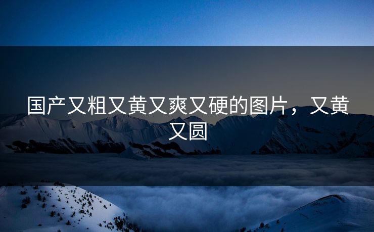国产又粗又黄又爽又硬的图片，又黄又圆