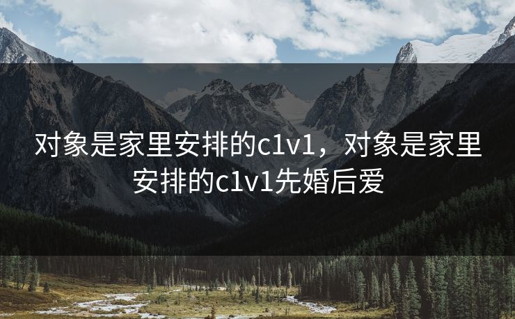 对象是家里安排的c1v1，对象是家里安排的c1v1先婚后爱