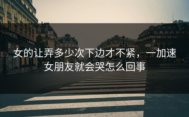女的让弄多少次下边才不紧，一加速女朋友就会哭怎么回事