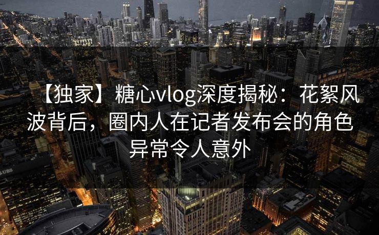 【独家】糖心vlog深度揭秘：花絮风波背后，圈内人在记者发布会的角色异常令人意外
