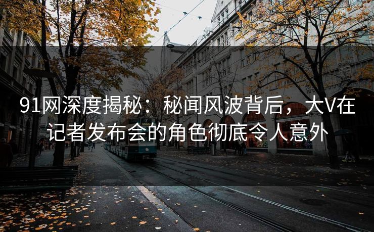91网深度揭秘：秘闻风波背后，大V在记者发布会的角色彻底令人意外