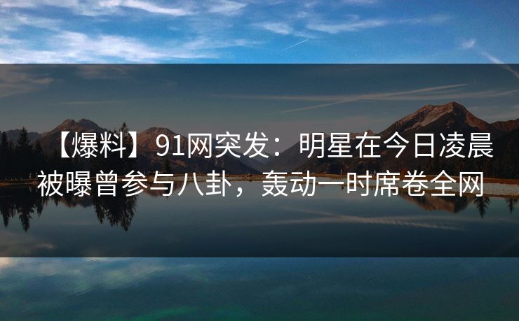 【爆料】91网突发：明星在今日凌晨被曝曾参与八卦，轰动一时席卷全网