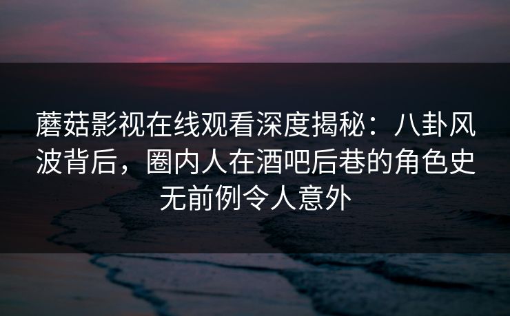 蘑菇影视在线观看深度揭秘:八卦风波背后,圈内人在酒吧后巷的角色史无前例令人意外 蘑菇影视在线观看深度揭秘:八卦风波背后,圈内人在酒吧后巷的角色史无前例令人意外