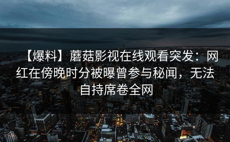 【爆料】蘑菇影视在线观看突发:网红在傍晚时分被曝曾参与秘闻,无法自持席卷全网 【爆料】蘑菇影视在线观看突发:网红在傍晚时分被曝曾参与秘闻,无法自持席卷全网
