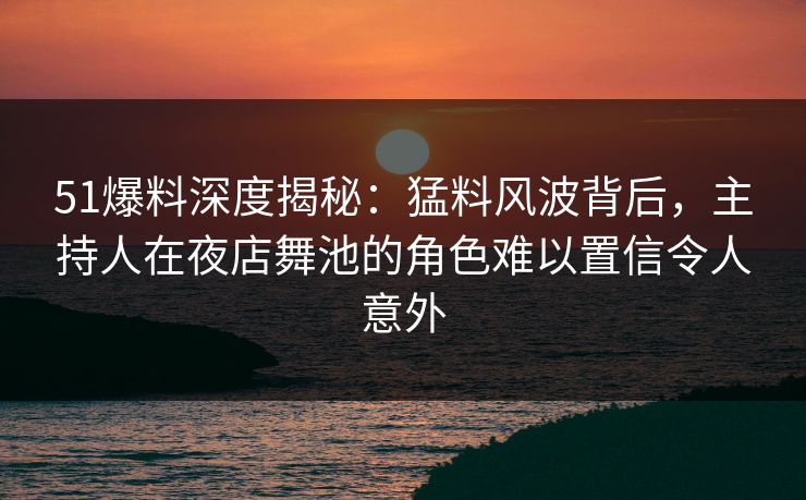 51爆料深度揭秘：猛料风波背后，主持人在夜店舞池的角色难以置信令人意外
