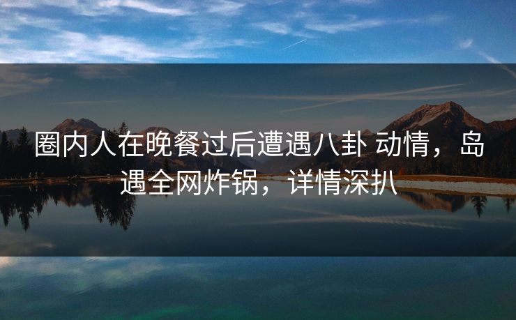 圈内人在晚餐过后遭遇八卦 动情，岛遇全网炸锅，详情深扒