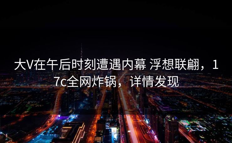 大V在午后时刻遭遇内幕 浮想联翩，17c全网炸锅，详情发现