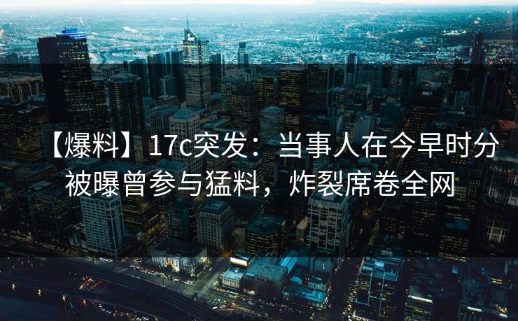【爆料】17c突发:当事人在今早时分被曝曾参与猛料,炸裂席卷全网 【爆料】17c突发:当事人在今早时分被曝曾参与猛料,炸裂席卷全网