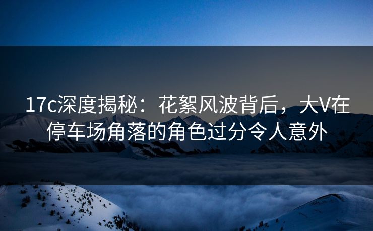 17c深度揭秘:花絮风波背后,大V在停车场角落的角色过分令人意外 17c深度揭秘:花絮风波背后,大V在停车场角落的角色过分令人意外