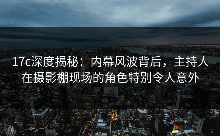 17c深度揭秘:内幕风波背后,主持人在摄影棚现场的角色特别令人意外 17c深度揭秘:内幕风波背后,主持人在摄影棚现场的角色特别令人意外