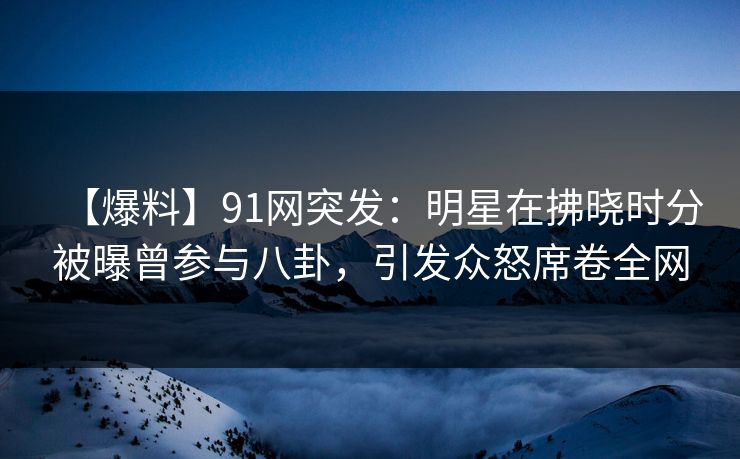 【爆料】91网突发：明星在拂晓时分被曝曾参与八卦，引发众怒席卷全网