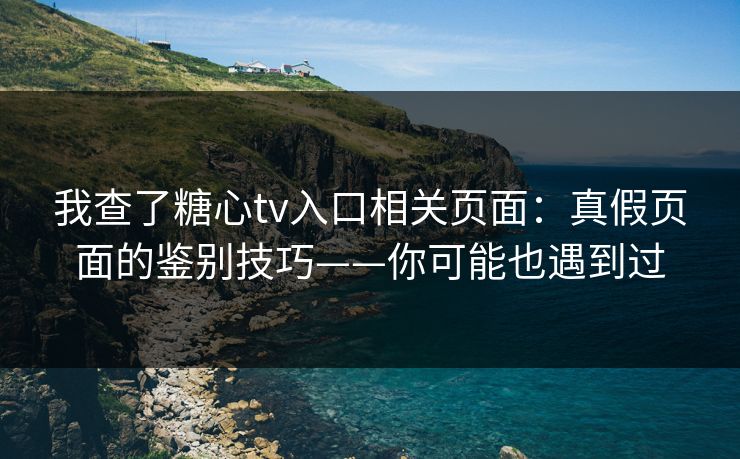 我查了糖心tv入口相关页面：真假页面的鉴别技巧——你可能也遇到过