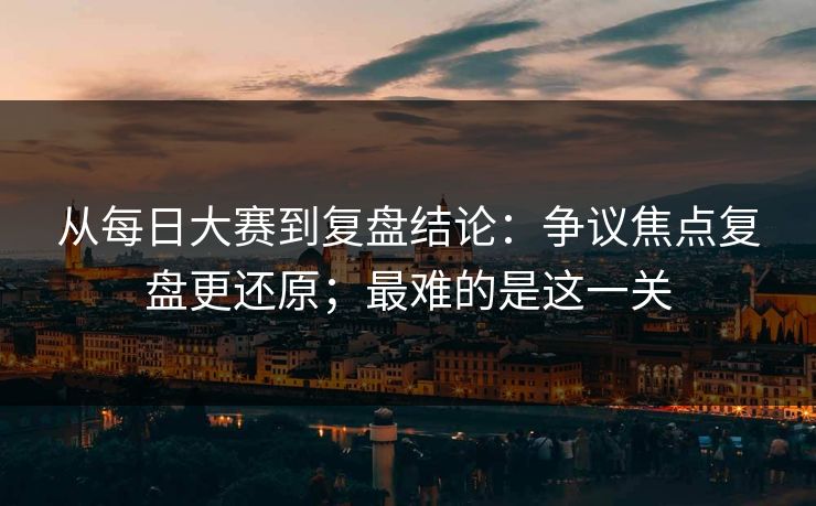 从每日大赛到复盘结论:争议焦点复盘更还原;最难的是这一关 从每日大赛到复盘结论:争议焦点复盘更还原;最难的是这一关