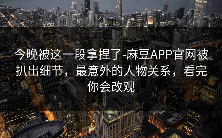 今晚被这一段拿捏了-麻豆APP官网被扒出细节,最意外的人物关系,看完你会改观 今晚被这一段拿捏了-麻豆APP官网被扒出细节,最意外的人物关系,看完你会改观